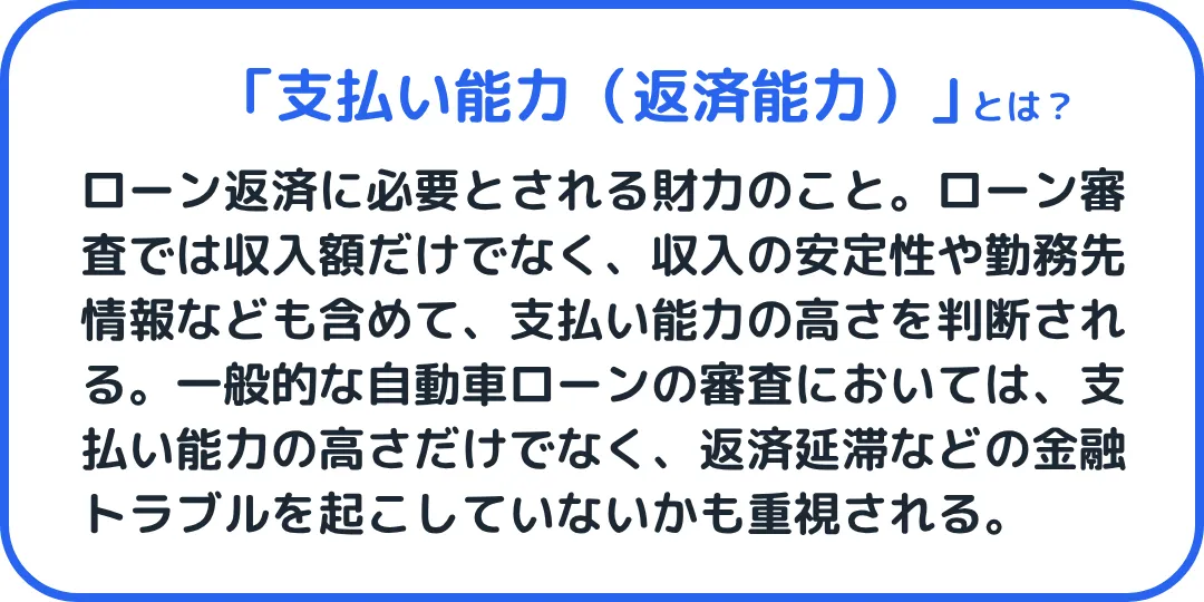 支払い能力とは、ローン返済に必要とされる財力のこと。ローン審査では収入額だけでなく、収入の安定性や勤務先情報なども含めて、支払い能力の高さを判断されます。一般的な自動車ローンの審査においては、支払い能力の高さだけでなく、返済延滞などの金融トラブルを起こしていないかも重視されます。