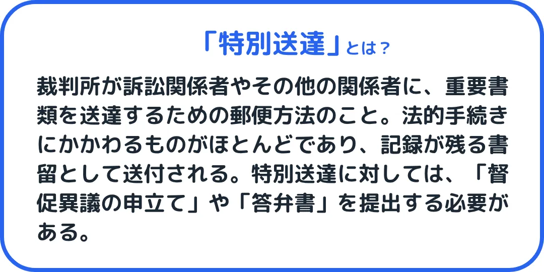 特別送達とは、裁判所が訴訟関係者やその他の関係者に、重要書類を送達するための郵便方法のこと。法的手続きにかかわるものがほとんどであり、記録が残る書留として送付されます。特別送達に対しては、「督促異議の申立て」や「答弁書」を提出する必要があります。